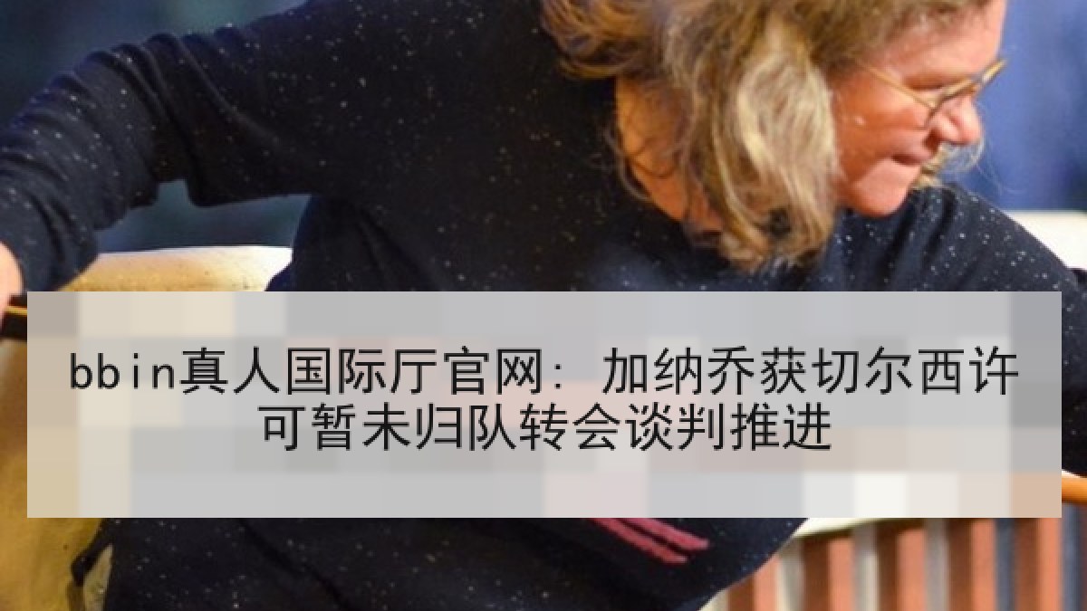 bbin真人国际厅官网: 加纳乔获切尔西许可暂未归队转会谈判推进