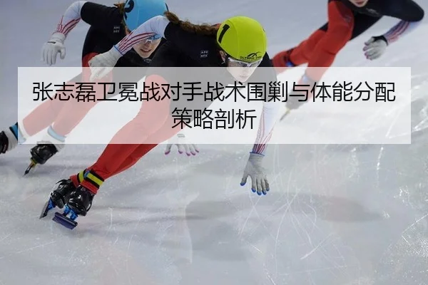 张志磊卫冕战对手战术围剿与体能分配策略剖析
