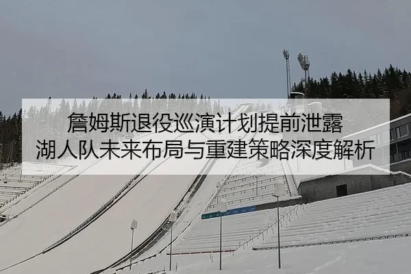 詹姆斯退役巡演计划提前泄露 湖人队未来布局与重建策略深度解析