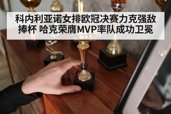 科内利亚诺女排欧冠决赛力克强敌捧杯 哈克荣膺MVP率队成功卫冕