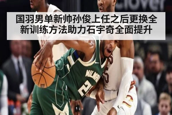 国羽男单新帅孙俊上任之后更换全新训练方法助力石宇奇全面提升